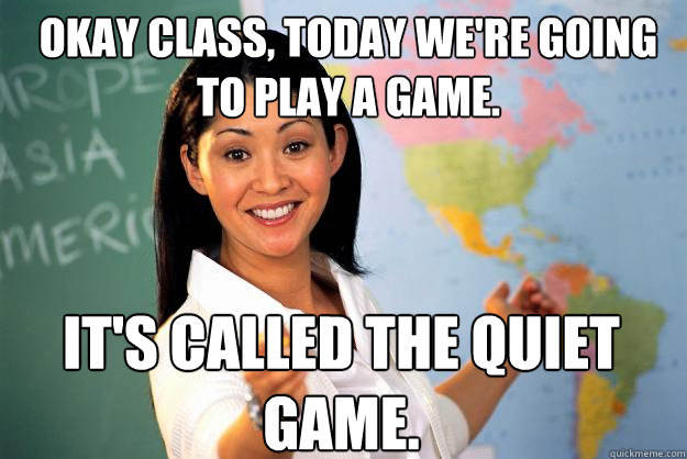 Okay class, today we're going to play a game. It's called the quiet game. - Okay class, today we're going to play a game. It's called the quiet game.  Unhelpful High School Teacher