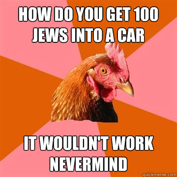 How do you get 100 Jews into a car it wouldn't work nevermind - How do you get 100 Jews into a car it wouldn't work nevermind  Anti-Joke Chicken