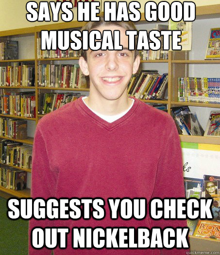 SAYS HE HAS GOOD MUSICAL TASTE SUGGESTS YOU CHECK OUT NICKELBACK  High School Senior