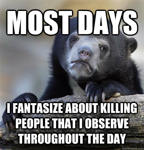 Most days I fantasize about killing people that I observe throughout the day  Confession Bear