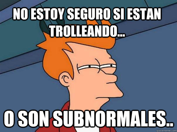 No estoy seguro si estan trolleando... O son subnormales..  Futurama Fry