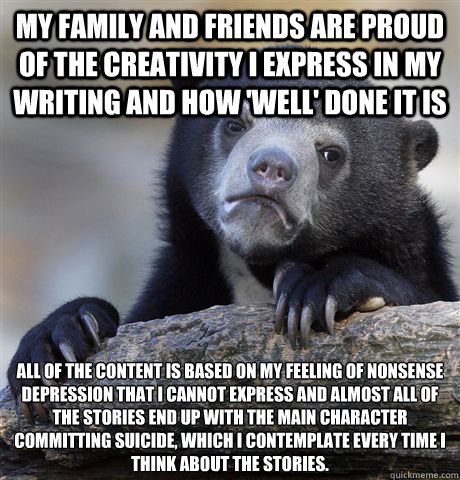 My family and friends are proud of the creativity i express in my writing and how 'well' done it is All of the content is based on my feeling of nonsense depression that I cannot express and almost all of the stories end up with the main character committ  Confession Bear