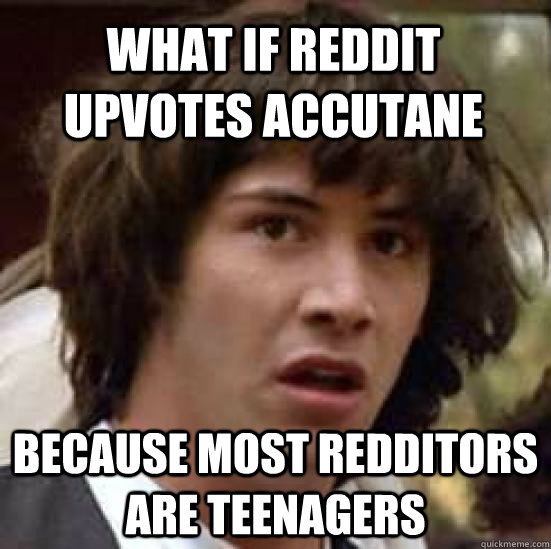 What if reddit upvotes accutane  because most redditors are teenagers  conspiracy keanu