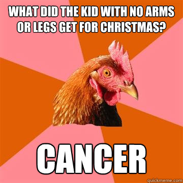 What did the kid with no arms or legs get for christmas? Cancer  Anti-Joke Chicken