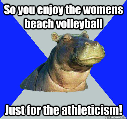 So you enjoy the womens beach volleyball Just for the athleticism! - So you enjoy the womens beach volleyball Just for the athleticism!  Skeptical Hippo