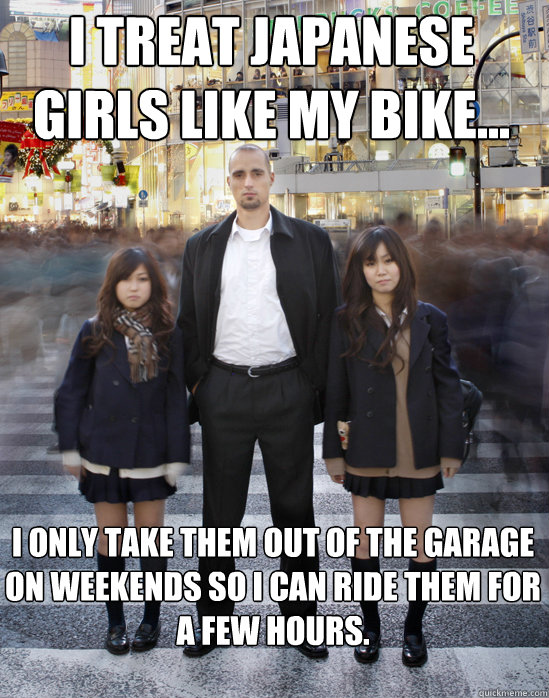 I treat japanese girls like my bike... I only take them out of the garage on weekends so I can ride them for a few hours.  Gaijin