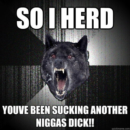 So I herd YOUVE BEEN SUCKING ANOTHER NIGGAS DICK!!  Insanity Wolf