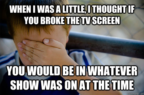 WHEN I WAS A LITTLE, I thought if you broke the TV screen you would be in whatever show was on at the time  Confession kid