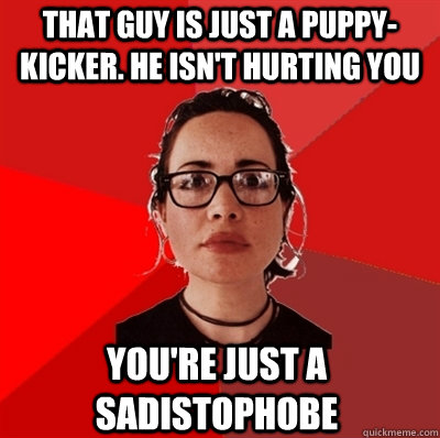 that guy is just a puppy-kicker. he isn't hurting you you're just a sadistophobe  Liberal Douche Garofalo