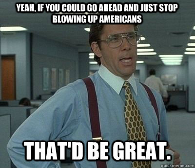 Yeah, if you could go ahead and just stop blowing up americans That'd be great.  Bill lumberg