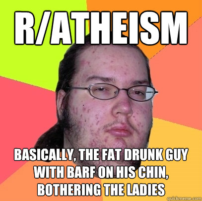 r/atheism basically, the fat drunk guy with barf on his chin, bothering the ladies  Butthurt Dweller