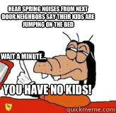 hear spring noises from next door,neighbors say their kids are jumping on the bed wait a minute... you have no kids!  