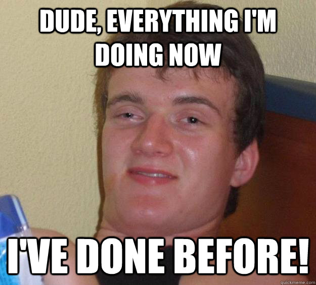 Dude, Everything I'm doing now I've done before!  10 Guy