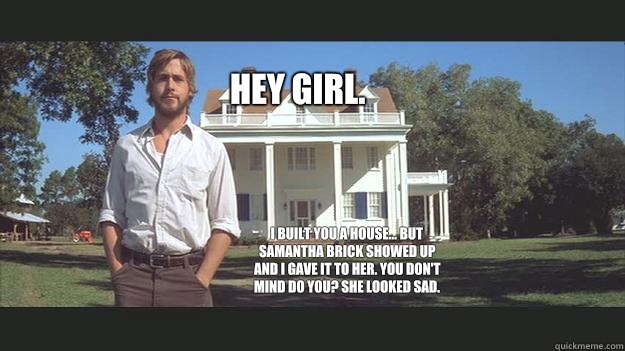 Hey girl. I built you a house... But Samantha Brick showed up and I gave it to her. You don't mind do you? She looked sad.  Ryan Gosling