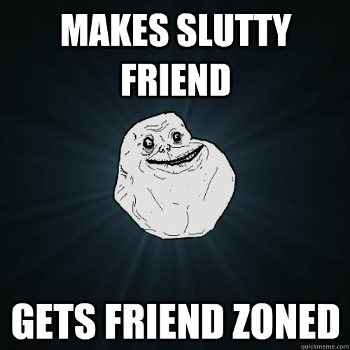 Makes slutty friend Gets friend zoned  Forever Alone