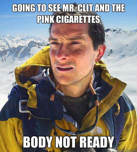 going to see mr. clit and the pink cigarettes body not ready  Bear Grylls