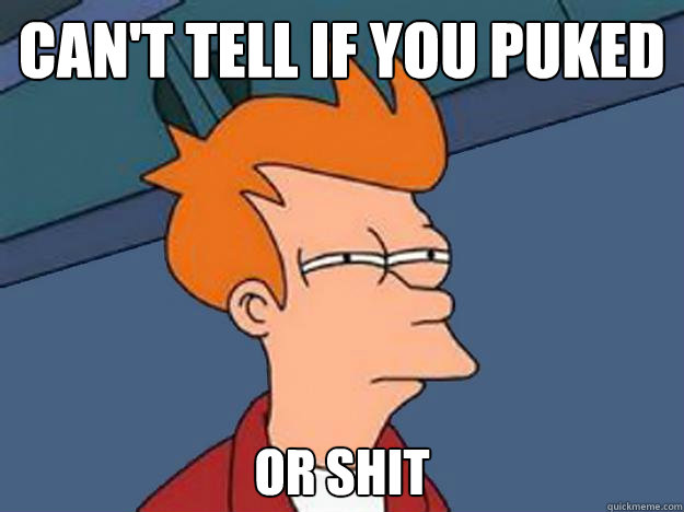 Can't tell if you puked Or Shit  Unsure Fry