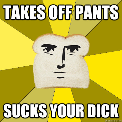 Takes off pants SUCKS YOUR DICK  Breadfriend