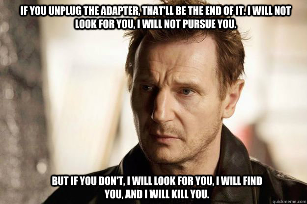 If you unplug the adapter, that'll be the end of it. I will not look for you, I will not pursue you.  But if you don't, I will look for you, I will find you, and I will kill you.   Liam neeson