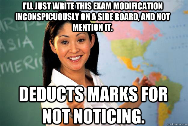 I'll just write this exam modification inconspicuously on a side board, and not mention it. Deducts marks for not noticing. - I'll just write this exam modification inconspicuously on a side board, and not mention it. Deducts marks for not noticing.  Unhelpful High School Teacher