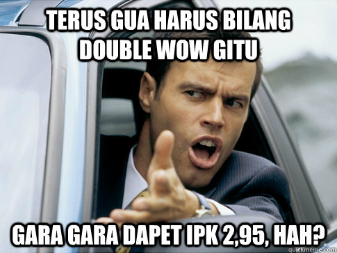 terus gua harus bilang double wow gitu gara gara dapet ipk 2,95, hah?  Asshole driver