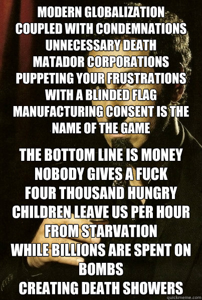 Modern globalization
Coupled with condemnations
Unnecessary death
Matador corporations
Puppeting your frustrations with a blinded flag
Manufacturing consent is the name of the game

 The bottom line is money
Nobody gives a FUCK
Four thousand hungry childr  sERJ TANKIAN