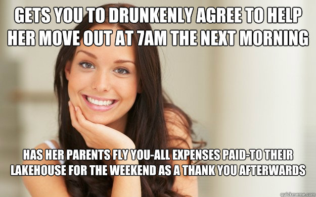 Gets you to drunkenly agree to help her move out at 7AM the next morning has her parents fly you-all expenses paid-to their lakehouse for the weekend as a thank you afterwards  Good Girl Gina