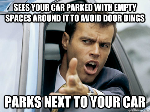 Sees your car parked with empty spaces around it to avoid door dings parks next to your car  Asshole driver