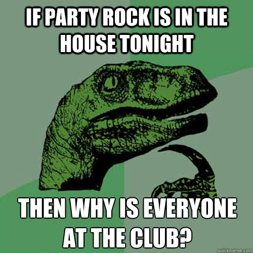 If party rock is in the house tonight then why is everyone at the club?  Philosoraptor