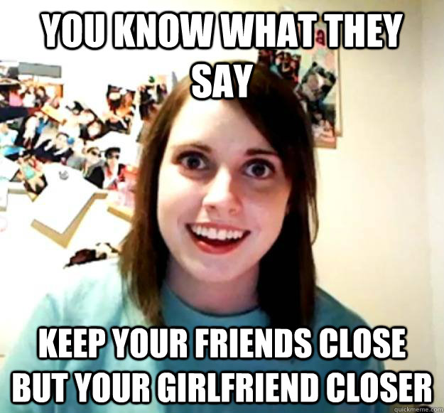 You Know What They Say Keep Your Friends Close But Your Girlfriend Closer Misc Quickmeme