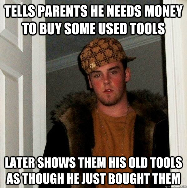 tells parents he needs money to buy some used tools later Shows them his old tools as though he just bought them - tells parents he needs money to buy some used tools later Shows them his old tools as though he just bought them  Scumbag Steve