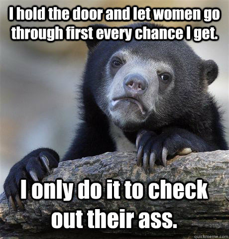 I hold the door and let women go through first every chance I get. I only do it to check out their ass.  Confession Bear