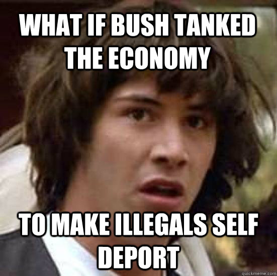 what if Bush tanked the economy to make illegals self deport - what if Bush tanked the economy to make illegals self deport  conspiracy keanu