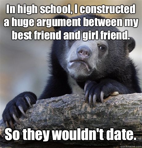 In high school, I constructed a huge argument between my best friend and girl friend. So they wouldn't date.  Confession Bear