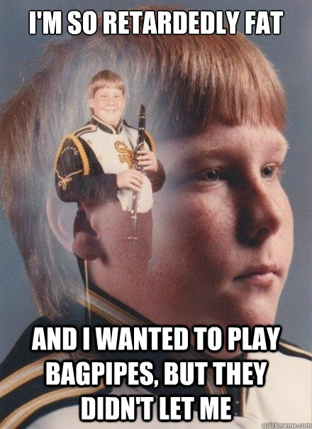 I'm so retardedly fat
 and i wanted to play bagpipes, but they didn't let me  PTSD Clarinet Boy