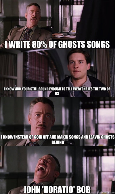 i write 80% of ghosts songs i know and your still sound enough to tell everyone its the two of us  i know instead of goin off and makin songs and leavin ghosts behind john 'Horatio' bob  JJ Jameson