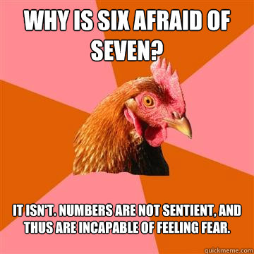 Why is Six Afraid of Seven? It isn't. Numbers are not sentient, and thus are incapable of feeling fear.  Anti-Joke Chicken