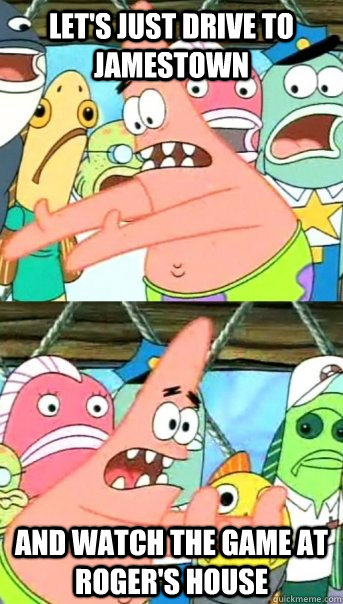 Let's just drive to Jamestown and watch the game at Roger's house - Let's just drive to Jamestown and watch the game at Roger's house  Push it somewhere else Patrick