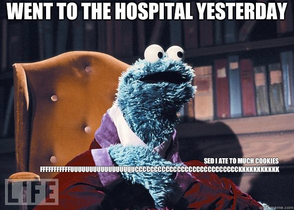 Went to the hospital yesterday Sed I ate to much cookies
FFFFFFFFFFFUUUUUUUUUUUUUUUUUCCCCCCCCCCCCCCCCCCCCCCCCCCCKKKKKKKKKKK  Cookie Monster