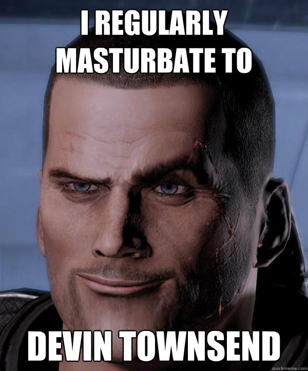 I regularly masturbate to  DEVIN TOWNSEND  Commander Shepard