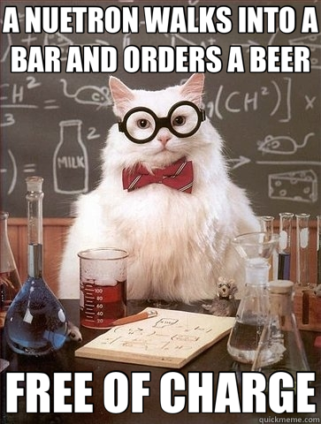 A NUETRON WALKS INTO A BAR AND ORDERS A BEER FREE OF CHARGE  Chemistry Cat