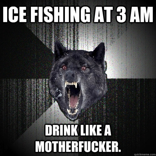 Ice Fishing at 3 am drink like a motherfucker. - Ice Fishing at 3 am drink like a motherfucker.  Insanity Wolf