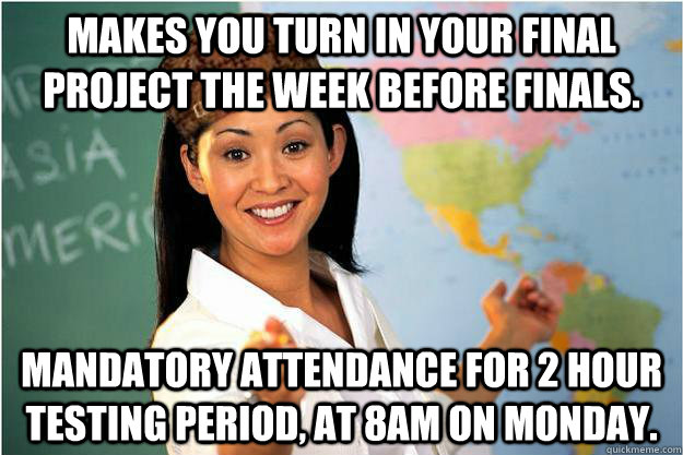 Makes you turn in your final project the week before finals. Mandatory attendance for 2 hour testing period, at 8am on Monday. - Makes you turn in your final project the week before finals. Mandatory attendance for 2 hour testing period, at 8am on Monday.  Scumbag Teacher