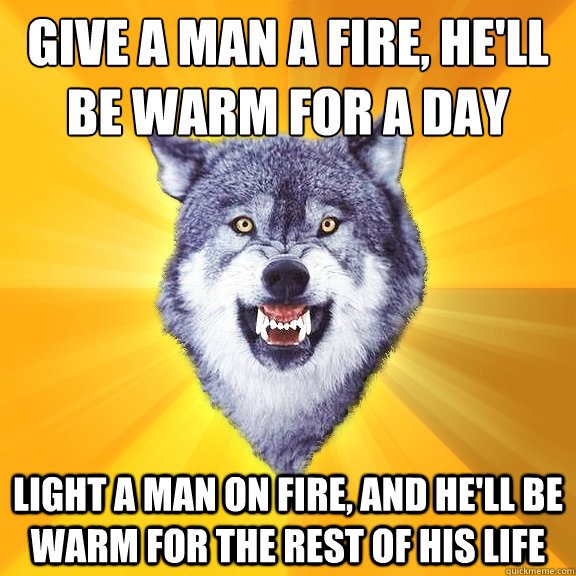 Give a man a fire, he'll be warm for a day
 Light a man on fire, and he'll be warm for the rest of his life  Courage Wolf