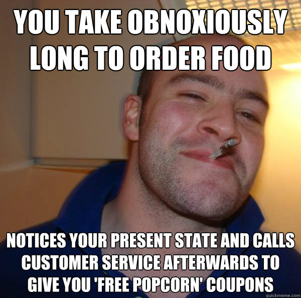 you take obnoxiously long to order food  Notices your present state and calls customer service afterwards to give you 'free popcorn' coupons - you take obnoxiously long to order food  Notices your present state and calls customer service afterwards to give you 'free popcorn' coupons  Misc