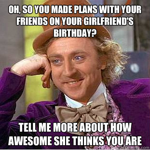 Oh, so you made plans with your friends on your girlfriend's birthday? Tell me more about how awesome she thinks you are - Oh, so you made plans with your friends on your girlfriend's birthday? Tell me more about how awesome she thinks you are  Condescending Wonka