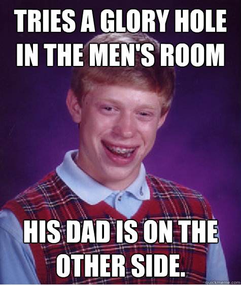 Tries a glory hole in the men's room His Dad is on the other side.  Bad Luck Brian