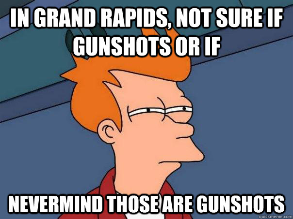 In Grand Rapids, not sure if gunshots or if  Nevermind those are gunshots  Futurama Fry