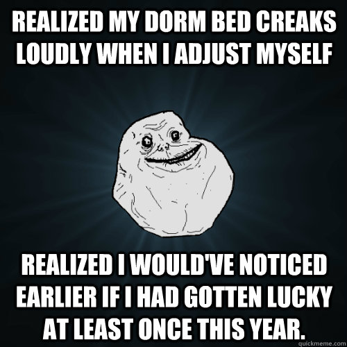 Realized my dorm bed creaks loudly when I adjust myself Realized I would've noticed earlier if I had gotten lucky at least once this year.  Forever Alone