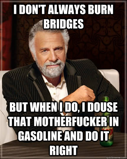 I don't always burn bridges but when I do, I douse that motherfucker in gasoline and do it right - I don't always burn bridges but when I do, I douse that motherfucker in gasoline and do it right  The Most Interesting Man In The World